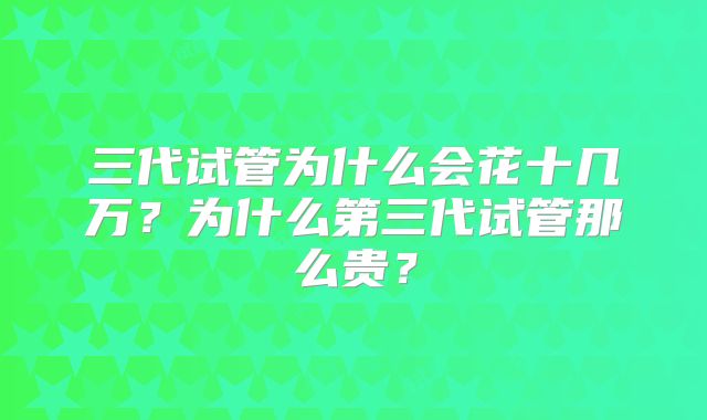 三代试管为什么会花十几万？为什么第三代试管那么贵？