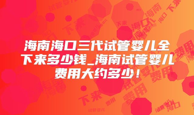 海南海口三代试管婴儿全下来多少钱_海南试管婴儿费用大约多少!