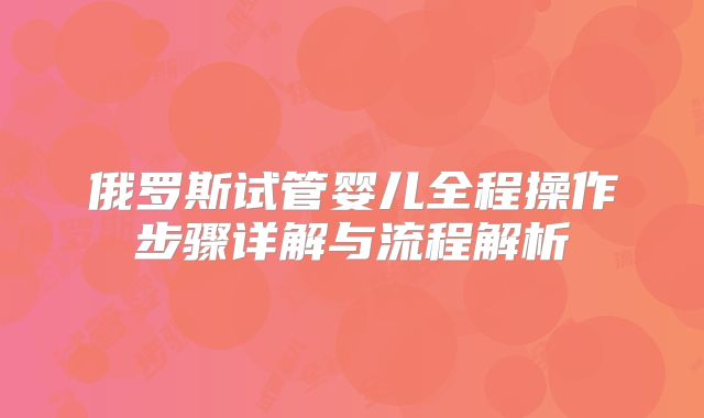 俄罗斯试管婴儿全程操作步骤详解与流程解析
