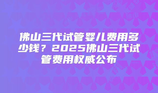 佛山三代试管婴儿费用多少钱？2025佛山三代试管费用权威公布