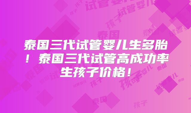 泰国三代试管婴儿生多胎!泰国三代试管高成功率生孩子价格!
