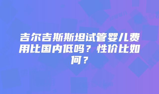 吉尔吉斯斯坦试管婴儿费用比国内低吗？性价比如何？