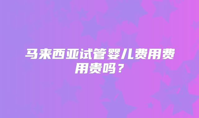 马来西亚试管婴儿费用费用贵吗?