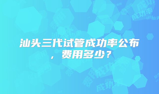 汕头三代试管成功率公布,费用多少?