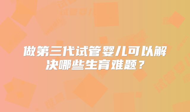 做第三代试管婴儿可以解决哪些生育难题?