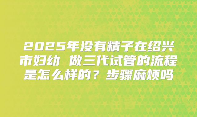 2025年没有精子在绍兴市妇幼 做三代试管的流程是怎么样的？步骤麻烦吗