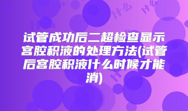 试管成功后二超检查显示宫腔积液的处理方法(试管后宫腔积液什么时候才能消)