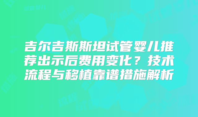吉尔吉斯斯坦试管婴儿推荐出示后费用变化？技术流程与移植靠谱措施解析