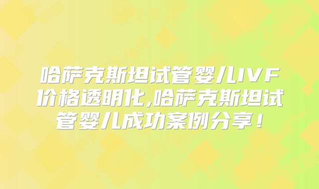 哈萨克斯坦试管婴儿IVF价格透明化,哈萨克斯坦试管婴儿成功案例分享!