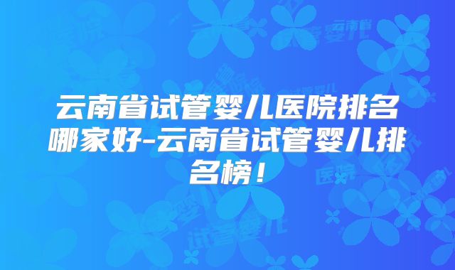 云南省试管婴儿医院排名哪家好-云南省试管婴儿排名榜！