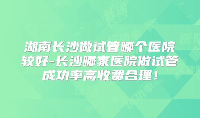 湖南长沙做试管哪个医院较好-长沙哪家医院做试管成功率高收费合理！