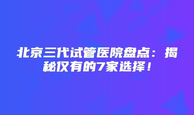 北京三代试管医院盘点：揭秘仅有的7家选择！
