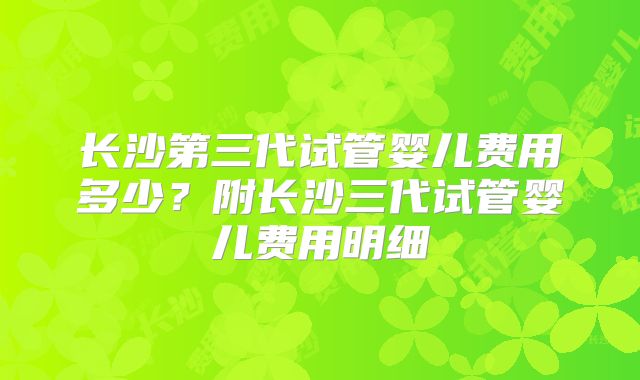 长沙第三代试管婴儿费用多少?附长沙三代试管婴儿费用明细