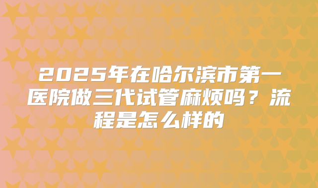 2025年在哈尔滨市第一医院做三代试管麻烦吗?流程是怎么样的