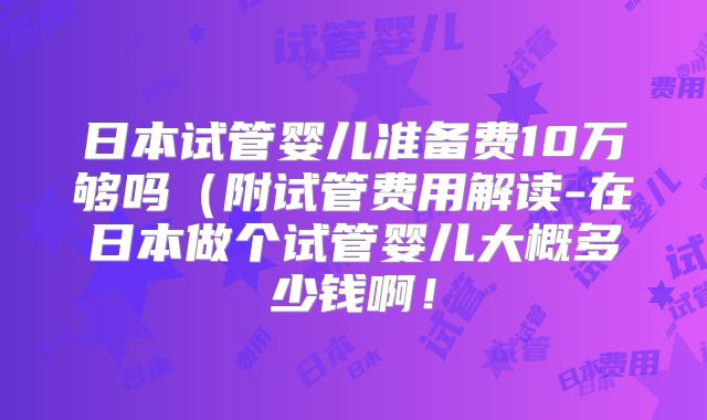日本试管婴儿准备费10万够吗(附试管费用解读-在日本做个试管婴儿大概多少钱啊!