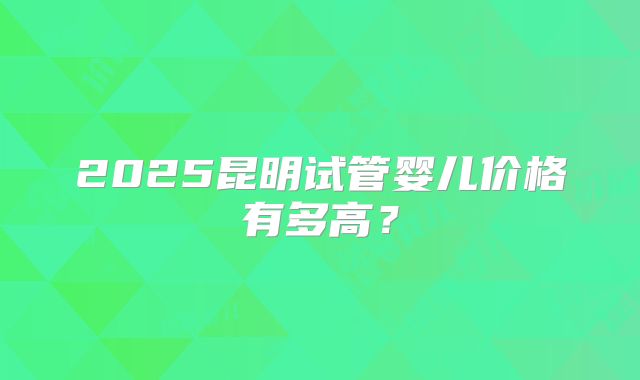 2025昆明试管婴儿价格有多高？