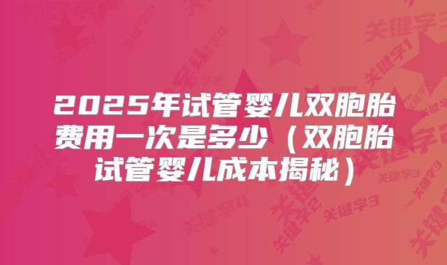 2025年试管婴儿双胞胎费用一次是多少(双胞胎试管婴儿成本揭秘)