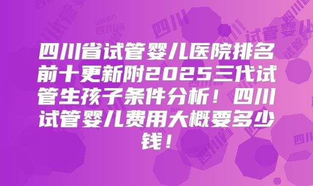 四川省试管婴儿医院排名前十更新附2025三代试管生孩子条件分析!四川试管婴儿费用大概要多少钱!