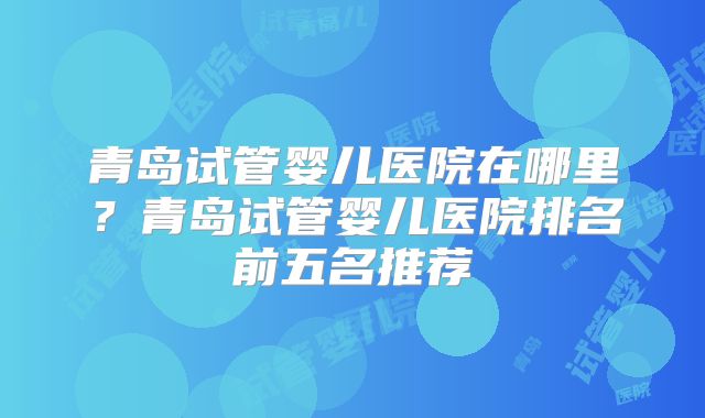 青岛试管婴儿医院在哪里？青岛试管婴儿医院排名前五名推荐