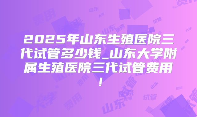 2025年山东生殖医院三代试管多少钱_山东大学附属生殖医院三代试管费用！