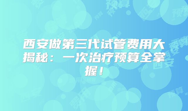 西安做第三代试管费用大揭秘：一次治疗预算全掌握！