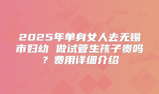 2025年单身女人去无锡市妇幼 做试管生孩子贵吗？费用详细介绍
