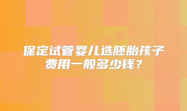 保定试管婴儿选胚胎孩子费用一般多少钱？