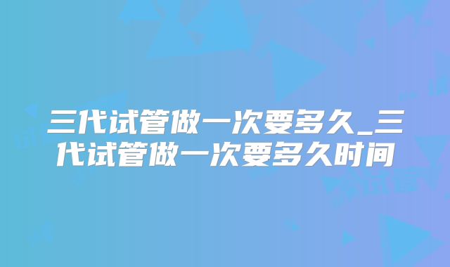 三代试管做一次要多久_三代试管做一次要多久时间