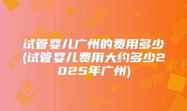 试管婴儿广州的费用多少(试管婴儿费用大约多少2025年广州)