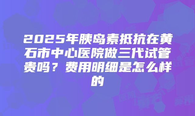 2025年胰岛素抵抗在黄石市中心医院做三代试管贵吗?费用明细是怎么样的