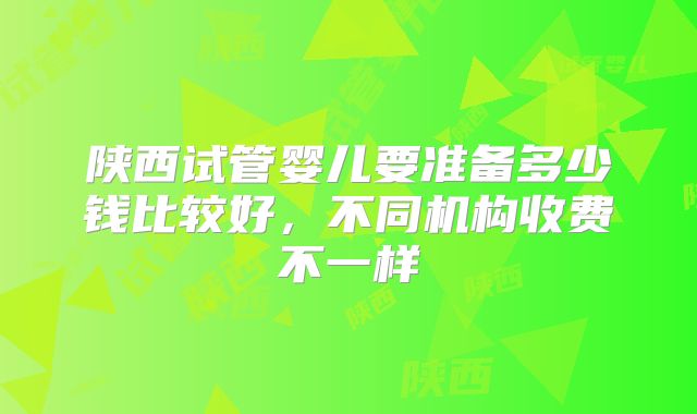 陕西试管婴儿要准备多少钱比较好，不同机构收费不一样