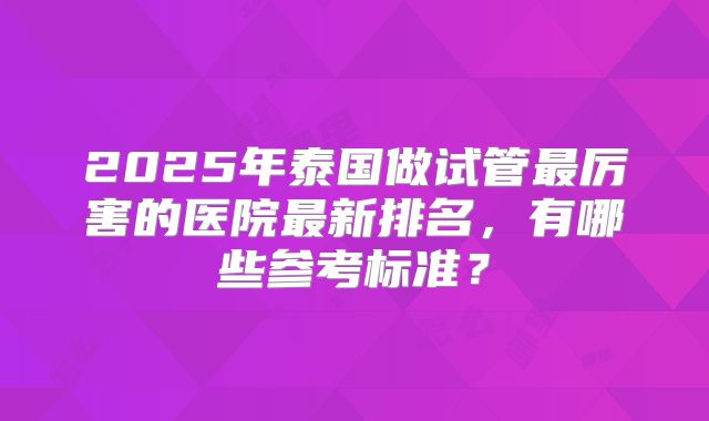2025年泰国做试管最厉害的医院最新排名，有哪些参考标准？