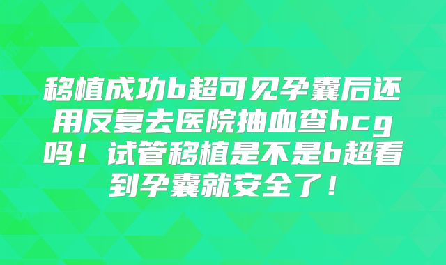 移植成功b超可见孕囊后还用反复去医院抽血查hcg吗！试管移植是不是b超看到孕囊就安全了！