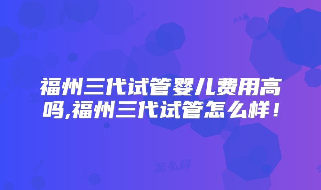 福州三代试管婴儿费用高吗,福州三代试管怎么样！