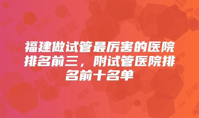 福建做试管最厉害的医院排名前三,附试管医院排名前十名单