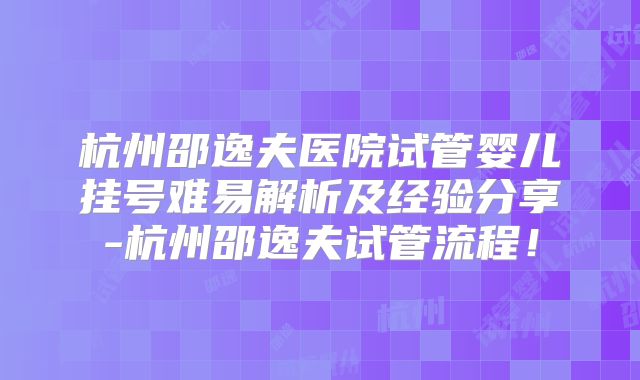 杭州邵逸夫医院试管婴儿挂号难易解析及经验分享-杭州邵逸夫试管流程！