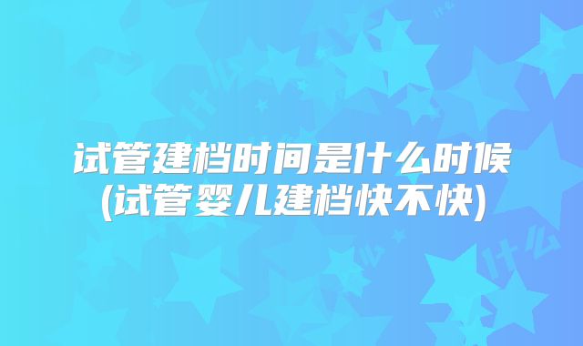 试管建档时间是什么时候(试管婴儿建档快不快)