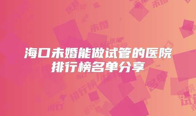 海口未婚能做试管的医院排行榜名单分享