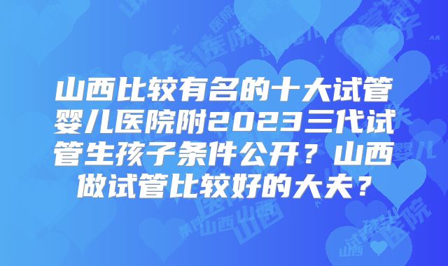 山西比较有名的十大试管婴儿医院附2023三代试管生孩子条件公开？山西做试管比较好的大夫？