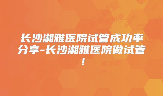 长沙湘雅医院试管成功率分享-长沙湘雅医院做试管！