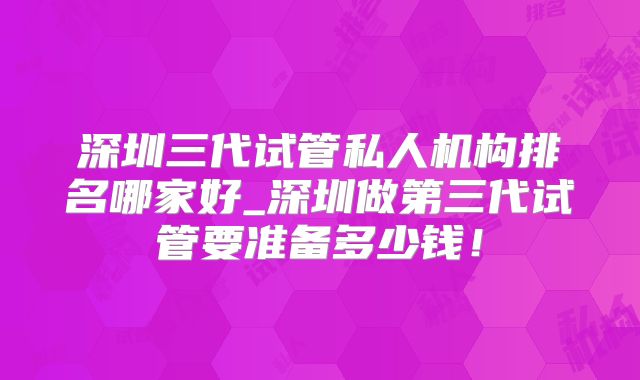深圳三代试管私人机构排名哪家好_深圳做第三代试管要准备多少钱!