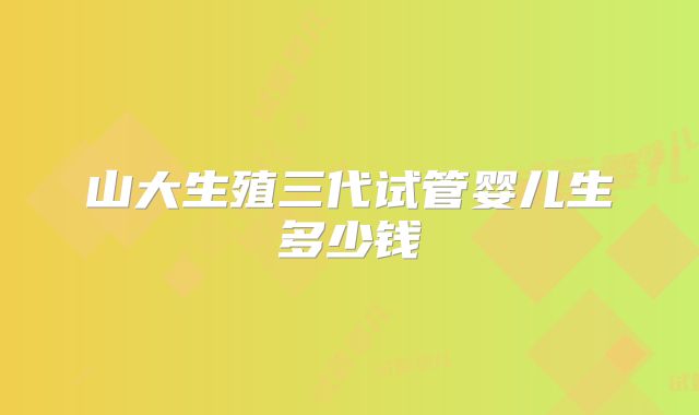 山大生殖三代试管婴儿生多少钱