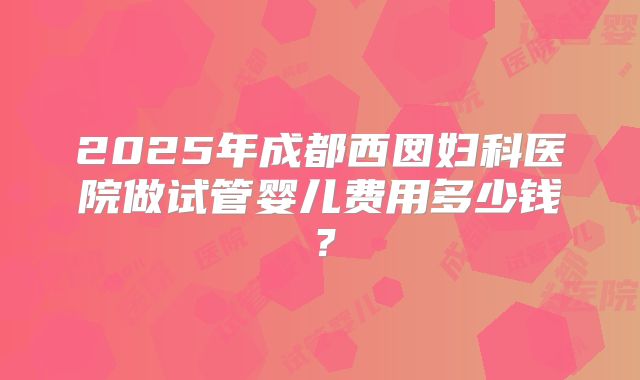 2025年成都西囡妇科医院做试管婴儿费用多少钱？