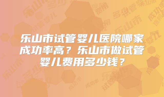 乐山市试管婴儿医院哪家成功率高?乐山市做试管婴儿费用多少钱?