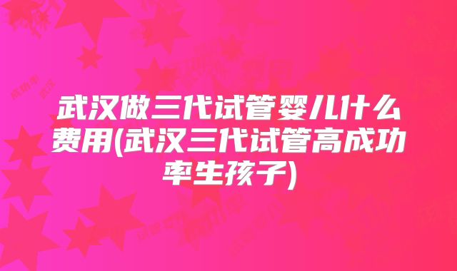 武汉做三代试管婴儿什么费用(武汉三代试管高成功率生孩子)