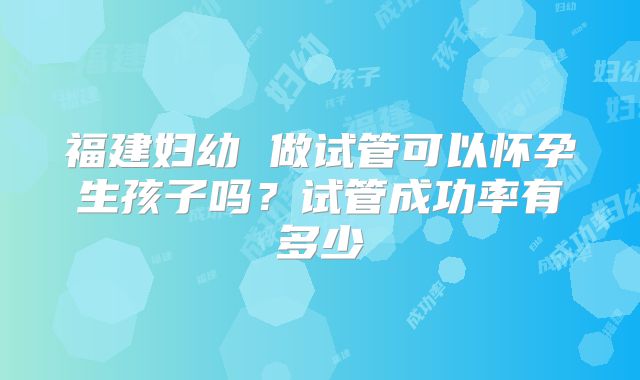 福建妇幼 做试管可以怀孕生孩子吗？试管成功率有多少