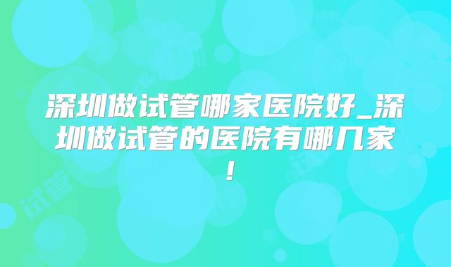 深圳做试管哪家医院好_深圳做试管的医院有哪几家!
