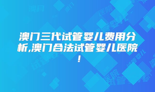 澳门三代试管婴儿费用分析,澳门合法试管婴儿医院!