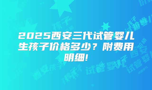2025西安三代试管婴儿生孩子价格多少？附费用明细!