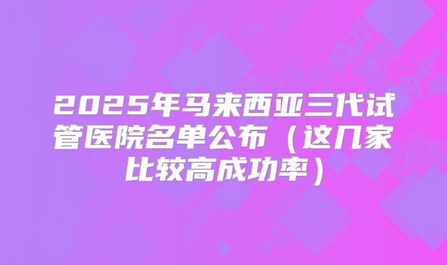 2025年马来西亚三代试管医院名单公布（这几家比较高成功率）